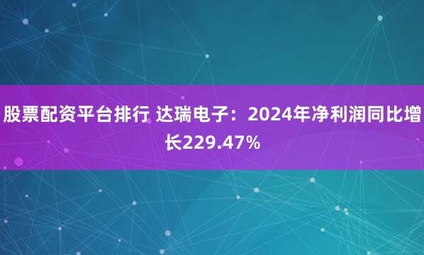 股票配资平台排行 达瑞电子：2024年净利润同比增长229.47%