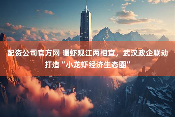 配资公司官方网 嘬虾观江两相宜，武汉政企联动打造“小龙虾经济生态圈”