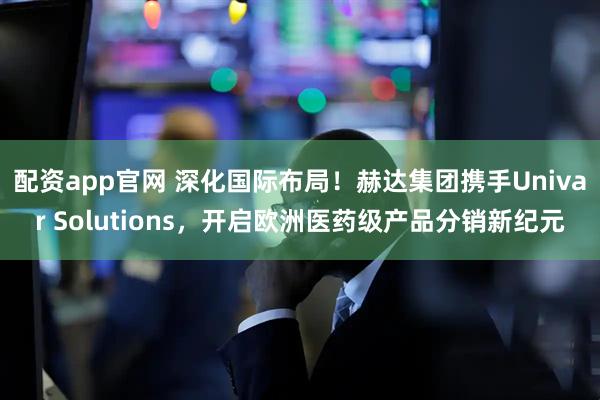 配资app官网 深化国际布局！赫达集团携手Univar Solutions，开启欧洲医药级产品分销新纪元