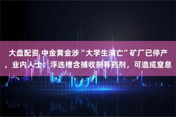 大盘配资 中金黄金涉“大学生溺亡”矿厂已停产，业内人士：浮选槽含捕收剂等药剂，可造成窒息