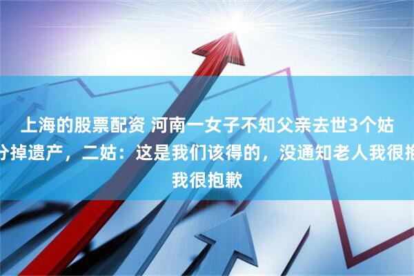 上海的股票配资 河南一女子不知父亲去世3个姑姑分掉遗产，二姑：这是我们该得的，没通知老人我很抱歉