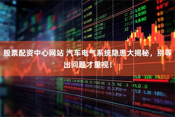 股票配资中心网站 汽车电气系统隐患大揭秘，别等出问题才重视！
