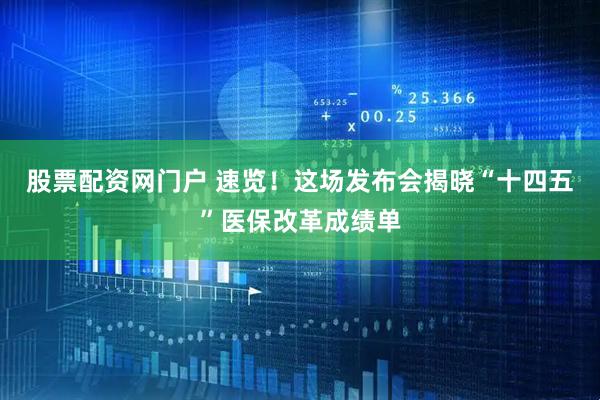 股票配资网门户 速览！这场发布会揭晓“十四五”医保改革成绩单