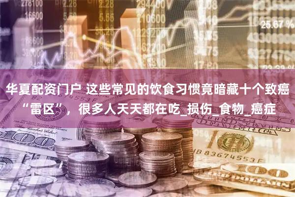 华夏配资门户 这些常见的饮食习惯竟暗藏十个致癌“雷区”，很多人天天都在吃_损伤_食物_癌症