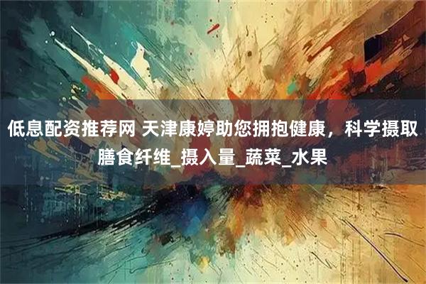 低息配资推荐网 天津康婷助您拥抱健康，科学摄取膳食纤维_摄入量_蔬菜_水果