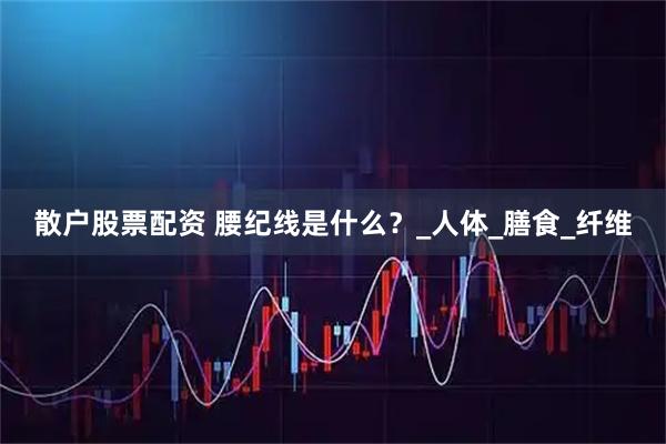 散户股票配资 腰纪线是什么？_人体_膳食_纤维
