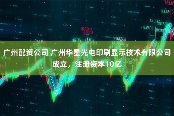 广州配资公司 广州华星光电印刷显示技术有限公司成立，注册资本10亿