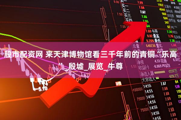 股市配资网 来天津博物馆看三千年前的青铜“乐高”_殷墟_展览_牛尊