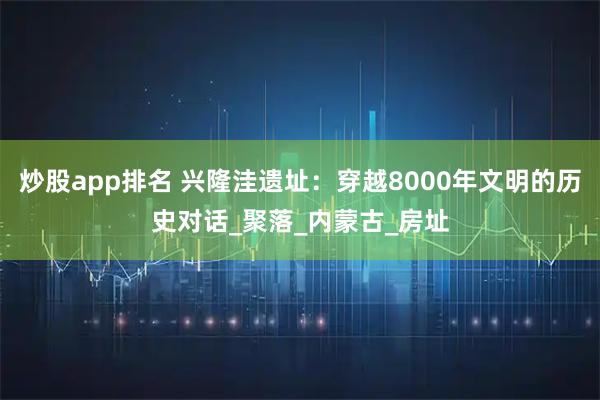 炒股app排名 兴隆洼遗址：穿越8000年文明的历史对话_聚落_内蒙古_房址